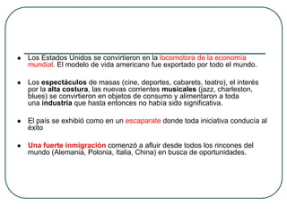  Los Estados Unidos se convirtieron en la locomotora de la economía
mundial. El modelo de vida americano fue exportado por todo el mundo.
 Los espectáculos de masas (cine, deportes, cabarets, teatro), el interés
por la alta costura, las nuevas corrientes musicales (jazz, charleston,
blues) se convirtieron en objetos de consumo y alimentaron a toda
una industria que hasta entonces no había sido significativa.
 El país se exhibió como en un escaparate donde toda iniciativa conducía al
éxito
 Una fuerte inmigración comenzó a afluir desde todos los rincones del
mundo (Alemania, Polonia, Italia, China) en busca de oportunidades.
 