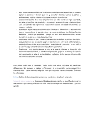 - Muy importante es también que los alumnos entiendan que el aprendizaje en esta era
digital es contínuo y tienen que ver y consultar distintas fuentes ( gráficas ,
audiovisuales , etc) sin establecer jerarquías previas y sin prejuicios
- La exposición escrita de la línea temporal tiene que estar escrita con rigor y claridad ,
sin faltas ortográficas o gramaticales y en cuanto a la exposición oral , el alumno debe
usar una variedad de expresiones y vocabulario acorde a la edad del alumno y su
madurez evolutiva
- Es también importante que el alumno sepa sintetizar la información y discriminar lo
que es importante de lo que es menos , primero consultando las distintas fuentes
expuestas ( u otras que encuentre ) y luego a la hora de la exposición oral y escrita
también sin perderse en meandros discursivos
- Importante también es que , y en esto puede colaborar también el profesor de Lengua,
es que el alumno sea consciente y aprecie las diferencias entre cada estilo narrativo ,
sabiendo diferenciar los recursos verbales y no verbales de cada estilo ( ya sea gráfico
o audiovisual) y valorando críticamente su forma y contenido
- Finalmente , otro objetivo es que se note a la hora de observar el desarrollo y la
exposición de la actividad , la planificación previa del grupo de alumnos y la ausencia
de improvisación o falta de profundidad en cualquiera de los puntos del contenido
desarrollados en dicha actividad
Para poder hacer bien el Timetoast , antes tenéis que hacer una serie de actividades
obligatorias . No evaluaré el trabajo en Timetoast si no respondéis para encauzar bien
vuestro trabajo . Cada miembro del grupo tiene qué responder a estas cuestiones . Éstas son
las actividades:
Define : Política deflacionista , intervencionismo económico , New Deal , autarquía
Responde a esta pregunta : ¿ Crees que el Estado debe desempeñar un papel fundamental en
la economía o que tiene que dejarla funcionar sólo con las reglas del libre mercado? Explica tu
opinión
 