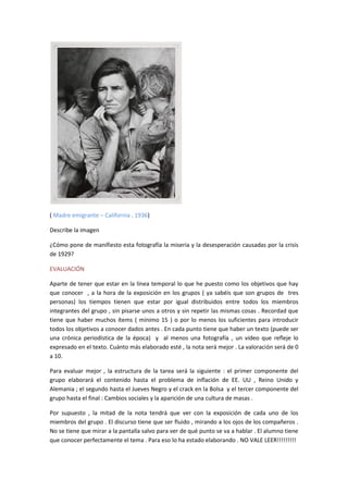 ( Madre emigrante – California , 1936)
Describe la imagen
¿Cómo pone de manifiesto esta fotografía la miseria y la desesperación causadas por la crisis
de 1929?
EVALUACIÓN
Aparte de tener que estar en la línea temporal lo que he puesto como los objetivos que hay
que conocer , a la hora de la exposición en los grupos ( ya sabéis que son grupos de tres
personas) los tiempos tienen que estar por igual distribuidos entre todos los miembros
integrantes del grupo , sin pisarse unos a otros y sin repetir las mismas cosas . Recordad que
tiene que haber muchos ítems ( mínimo 15 ) o por lo menos los suficientes para introducir
todos los objetivos a conocer dados antes . En cada punto tiene que haber un texto (puede ser
una crónica periodística de la época) y al menos una fotografía , un vídeo que refleje lo
expresado en el texto. Cuánto más elaborado esté , la nota será mejor . La valoración será de 0
a 10.
Para evaluar mejor , la estructura de la tarea será la siguiente : el primer componente del
grupo elaborará el contenido hasta el problema de inflación de EE. UU , Reino Unido y
Alemania ; el segundo hasta el Jueves Negro y el crack en la Bolsa y el tercer componente del
grupo hasta el final : Cambios sociales y la aparición de una cultura de masas .
Por supuesto , la mitad de la nota tendrá que ver con la exposición de cada uno de los
miembros del grupo . El discurso tiene que ser fluido , mirando a los ojos de los compañeros .
No se tiene que mirar a la pantalla salvo para ver de qué punto se va a hablar . El alumno tiene
que conocer perfectamente el tema . Para eso lo ha estado elaborando . NO VALE LEER!!!!!!!!!
 