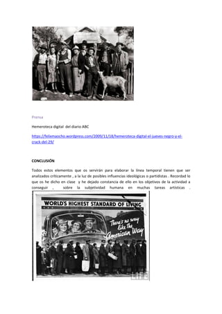 Prensa
Hemeroteca digital del diario ABC
https://felixmaocho.wordpress.com/2009/11/18/hemeroteca-digital-el-jueves-negro-y-el-
crack-del-29/
CONCLUSIÓN
Todos estos elementos que os servirán para elaborar la línea temporal tienen que ser
analizados críticamente , a la luz de posibles influencias ideológicas o partidistas . Recordad lo
que os he dicho en clase y he dejado constancia de ello en los objetivos de la actividad a
conseguir , sobre la subjetividad humana en muchas tareas artísticas .
 