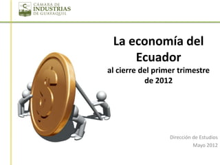 La economía del
     Ecuador
al cierre del primer trimestre
           de 2012




                  Dirección de Estudios
                            Mayo 2012
 
