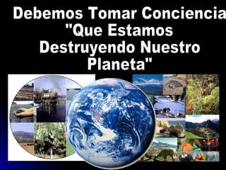 Debemos Tomar Conciencia  "Que Estamos  Destruyendo Nuestro  Planeta" 