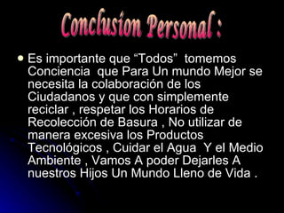Es importante que “Todos”  tomemos Conciencia  que Para Un mundo Mejor se necesita la colaboración de los Ciudadanos y que con simplemente reciclar , respetar los Horarios de Recolección de Basura , No utilizar de manera excesiva los Productos Tecnológicos , Cuidar el Agua  Y el Medio Ambiente , Vamos A poder Dejarles A nuestros Hijos Un Mundo Lleno de Vida . Conclusion Personal : 