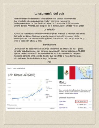 La economía del país
Para comenzar con este tema, cabe resaltar está basada en el mercado
libre orientado a las exportaciones. Es la 1 economía más grande
de Hispanoamérica, la 2 de América Latina y la 3 economía (PPA) de mayor
tamaño de toda América, solo después de la de los Estados Unidos y la de Brasil
La inflación
A pesar de su estabilidad macroeconómica que ha reducido la inflación y las tasas
de interés a mínimos históricos y que ha incrementado el ingreso per cápita,
existen grandes brechas entre ricos y pobres, los estados del norte y los del sur, y
entre la población urbana y rural.
Devaluación
La cotización del peso mexicano al 29 de septiembre de 2016 es de 19.41 pesos
por dólar estadounidense, muy cerca de su cotización mínima histórica de 19.8394
(tipo de cambio oficial el 21 de septiembre de 2016). La devaluación del peso
mexicano, consiste en la pérdida de valor que ha sufrido la moneda mexicana,
principalmente frente al dólar a lo largo del tiempo.
PIB
 