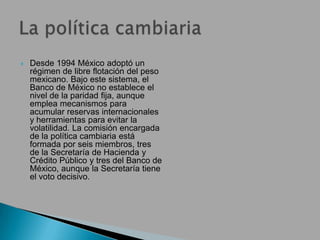  Desde 1994 México adoptó un
régimen de libre flotación del peso
mexicano. Bajo este sistema, el
Banco de México no establece el
nivel de la paridad fija, aunque
emplea mecanismos para
acumular reservas internacionales
y herramientas para evitar la
volatilidad. La comisión encargada
de la política cambiaria está
formada por seis miembros, tres
de la Secretaría de Hacienda y
Crédito Público y tres del Banco de
México, aunque la Secretaría tiene
el voto decisivo.
 