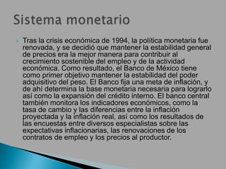  Tras la crisis económica de 1994, la política monetaria fue
renovada, y se decidió que mantener la estabilidad general
de precios era la mejor manera para contribuir al
crecimiento sostenible del empleo y de la actividad
económica. Como resultado, el Banco de México tiene
como primer objetivo mantener la estabilidad del poder
adquisitivo del peso. El Banco fija una meta de inflación, y
de ahí determina la base monetaria necesaria para lograrlo
así como la expansión del crédito interno. El banco central
también monitora los indicadores económicos, como la
tasa de cambio y las diferencias entre la inflación
proyectada y la inflación real, así como los resultados de
las encuestas entre diversos especialistas sobre las
expectativas inflacionarias, las renovaciones de los
contratos de empleo y los precios al productor.
 