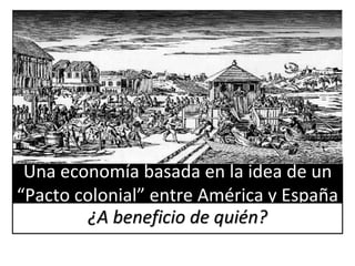 Una economía basada en la idea de un
“Pacto colonial” entre América y España
¿A beneficio de quién?
 