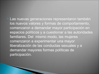    Las nuevas generaciones representaron también
    los nuevos valores y formas de comportamiento,
    comenzaron a demandar mayor participación en
    espacios políticos y a cuestionar a las autoridades
    familiares. Del mismo modo, las mujeres
    comenzaron a experimentar una mayor
    liberalización de las conductas sexuales y a
    demandar mayores formas políticas de
    participación.
 