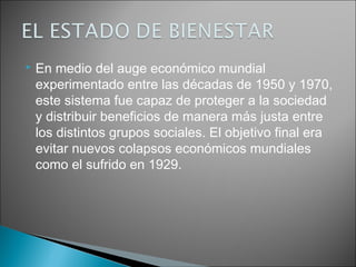    En medio del auge económico mundial
    experimentado entre las décadas de 1950 y 1970,
    este sistema fue capaz de proteger a la sociedad
    y distribuir beneficios de manera más justa entre
    los distintos grupos sociales. El objetivo final era
    evitar nuevos colapsos económicos mundiales
    como el sufrido en 1929.
 