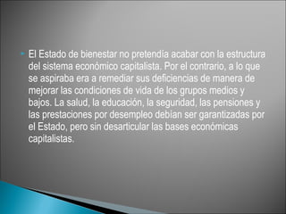    El Estado de bienestar no pretendía acabar con la estructura
    del sistema económico capitalista. Por el contrario, a lo que
    se aspiraba era a remediar sus deficiencias de manera de
    mejorar las condiciones de vida de los grupos medios y
    bajos. La salud, la educación, la seguridad, las pensiones y
    las prestaciones por desempleo debían ser garantizadas por
    el Estado, pero sin desarticular las bases económicas
    capitalistas.
 