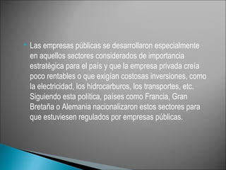    Las empresas públicas se desarrollaron especialmente
    en aquellos sectores considerados de importancia
    estratégica para el país y que la empresa privada creía
    poco rentables o que exigían costosas inversiones, como
    la electricidad, los hidrocarburos, los transportes, etc.
    Siguiendo esta política, países como Francia, Gran
    Bretaña o Alemania nacionalizaron estos sectores para
    que estuviesen regulados por empresas públicas.
 