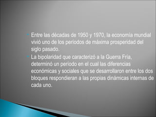  Entre las décadas de 1950 y 1970, la economía mundial
  vivió uno de los períodos de máxima prosperidad del
  siglo pasado.
 La bipolaridad que caracterizó a la Guerra Fría,

  determinó un período en el cual las diferencias
  económicas y sociales que se desarrollaron entre los dos
  bloques respondieran a las propias dinámicas internas de
  cada uno.
 