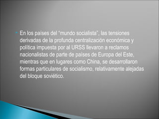    En los países del “mundo socialista”, las tensiones
    derivadas de la profunda centralización económica y
    política impuesta por al URSS llevaron a reclamos
    nacionalistas de parte de países de Europa del Este,
    mientras que en lugares como China, se desarrollaron
    formas particulares de socialismo, relativamente alejadas
    del bloque soviético.
 