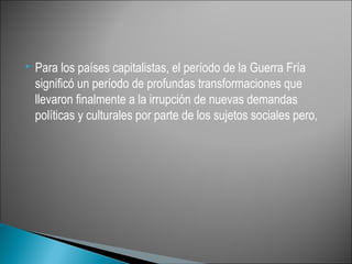    Para los países capitalistas, el período de la Guerra Fría
    significó un período de profundas transformaciones que
    llevaron finalmente a la irrupción de nuevas demandas
    políticas y culturales por parte de los sujetos sociales pero,
 