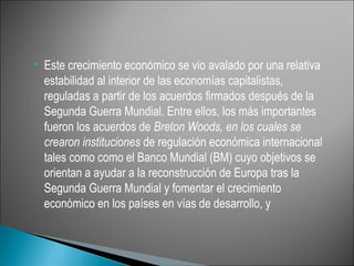    Este crecimiento económico se vio avalado por una relativa
    estabilidad al interior de las economías capitalistas,
    reguladas a partir de los acuerdos firmados después de la
    Segunda Guerra Mundial. Entre ellos, los más importantes
    fueron los acuerdos de Breton Woods, en los cuales se
    crearon instituciones de regulación económica internacional
    tales como como el Banco Mundial (BM) cuyo objetivos se
    orientan a ayudar a la reconstrucción de Europa tras la
    Segunda Guerra Mundial y fomentar el crecimiento
    económico en los países en vías de desarrollo, y
 