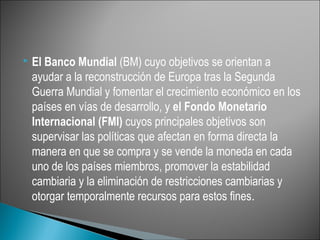    El Banco Mundial (BM) cuyo objetivos se orientan a
    ayudar a la reconstrucción de Europa tras la Segunda
    Guerra Mundial y fomentar el crecimiento económico en los
    países en vías de desarrollo, y el Fondo Monetario
    Internacional (FMI) cuyos principales objetivos son
    supervisar las políticas que afectan en forma directa la
    manera en que se compra y se vende la moneda en cada
    uno de los países miembros, promover la estabilidad
    cambiaria y la eliminación de restricciones cambiarias y
    otorgar temporalmente recursos para estos fines.
 