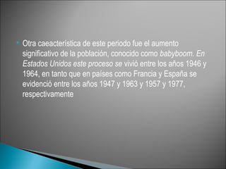    Otra caeacterística de este periodo fue el aumento
    significativo de la población, conocido como babyboom. En
    Estados Unidos este proceso se vivió entre los años 1946 y
    1964, en tanto que en países como Francia y España se
    evidenció entre los años 1947 y 1963 y 1957 y 1977,
    respectivamente
 