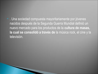    . Una sociedad compuesta mayoritariamente por jóvenes
    nacidos después de la Segunda Guerra Mundial definió un
    nuevo mercado para los productos de la cultura de masas,
    la cual se consolidó a través de la música rock, el cine y la
    televisión.
 