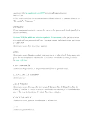 A esta versión le sucedió otra en 2009 con ejemplos para internet:
WIKIPEDIA
Usted tiene dos vacas que discuten continuamente sobre si el término correcto es
"Birmania" o "Myanmar"
FACEBOOK
Usted recupera el contacto con sus dos vacas, a las que no veía desde que dejó la
escuela primaria.
Rational Wiki ha publicado otro buen puñado de versiones en las que se satirizan
teorías científicas, pseudocientíficas, conspiraciones e incluso sistemas operativos.
EVOLUCIÓN
Tienes dos vacas. Son tus primas lejanas.
FÍSICA
Tienes dos vacas. Puedes predecir exactamente la producción de leche, pero sólo
para dos vacas esféricas en el vacío. (Enlazando con el chiste sobre físicos de
la vaca esférica).
CRIPTOZOOLOGÍA
Tienes dos chupacabras. A ninguno de tus vecinos le quedan vacas.
EL FINAL DE LOS SOPRANO
Tienes dos vac
J. R. R. TOLKIEN
Tienes dos vacas. Una de ellas desciende de Turgon, hijo de Fingolgin, hijo de
Finwë, y vivió en la ciudad oculta de Gondoline, que en quenya se llama Onlindë,
que es La roca de la música del agua. La otra es hija de…
CHUCK PALAHNIUK
Tienes dos vacas, pero en realidad son la misma vaca.
JAZZ
Tienes dos gatos molones.
 