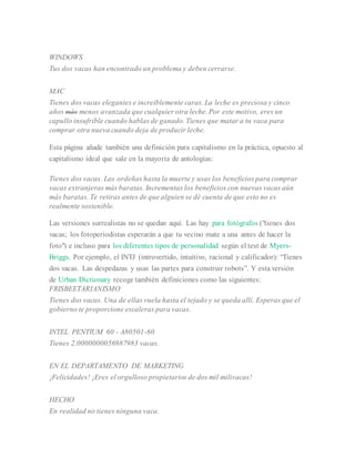 WINDOWS
Tus dos vacas han encontrado un problema y deben cerrarse.
MAC
Tienes dos vacas elegantes e increíblemente caras. La leche es preciosa y cinco
años más menos avanzada que cualquier otra leche. Por este motivo, eres un
capullo insufrible cuando hablas de ganado. Tienes que matar a tu vaca para
comprar otra nueva cuando deja de producir leche.
Esta página añade también una definición para capitalismo en la práctica, opuesto al
capitalismo ideal que sale en la mayoría de antologías:
Tienes dos vacas. Las ordeñas hasta la muerte y usas los beneficios para comprar
vacas extranjeras más baratas. Incrementas los beneficios con nuevas vacas aún
más baratas. Te retiras antes de que alguien se dé cuenta de que esto no es
realmente sostenible.
Las versiones surrealistas no se quedan aquí. Las hay para fotógrafos ("tienes dos
vacas; los fotoperiodistas esperarán a que tu vecino mate a una antes de hacer la
foto") e incluso para los diferentes tipos de personalidad según el test de Myers-
Briggs. Por ejemplo, el INTJ (introvertido, intuitivo, racional y calificador): “Tienes
dos vacas. Las despedazas y usas las partes para construir robots”. Y esta versión
de Urban Dictionary recoge también definiciones como las siguientes:
FRISBEETARIANISMO
Tienes dos vacas. Una de ellas vuela hasta el tejado y se queda allí. Esperas que el
gobierno te proporcione escaleras para vacas.
INTEL PENTIUM 60 - A80501-60
Tienes 2,0000000056987983 vacas.
EN EL DEPARTAMENTO DE MARKETING
¡Felicidades! ¡Eres el orgulloso propietarios de dos mil milivacas!
HECHO
En realidad no tienes ninguna vaca.
 