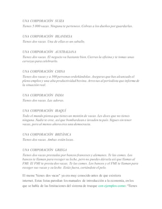 UNA CORPORACIÓN SUIZA
Tienes 5.000 vacas. Ninguna te pertenece. Cobras a los dueños por guardarlas.
UNA CORPORACIÓN IRLANDESA
Tienes dos vacas. Una de ellas es un caballo.
UNA CORPORACIÓN AUSTRALIANA
Tienes dos vacas. El negocio va bastante bien. Cierras la oficina y te tomas unas
cervezas para celebrarlo.
UNA CORPORACIÓN CHINA
Tienes dos vacas y a 300 personas ordeñándolas. Aseguras que has alcanzado el
pleno empleo y una alta productividad bovina. Arrestas al periodista que informa de
la situación real.
UNA CORPORACIÓN INDIA
Tienes dos vacas. Las adoras.
UNA CORPORACIÓN IRAQUÍ
Todo el mundo piensa que tienes un montón de vacas. Les dices que no tienes
ninguna. Nadie te cree, así que bombardean e invaden tu país. Sigues sin tener
vacas, pero al menos ahora eres una democracia.
UNA CORPORACIÓN BRITÁNICA
Tienes dos vacas. Ambas están locas.
UNA CORPORACIÓN GRIEGA
Tienes dos vacas prestadas por bancos franceses y alemanes. Te las comes. Los
bancos te llaman para recoger su leche, pero no puedes dársela así que llamas al
FMI. El FMI te presta dos vacas. Te las comes. Los bancos y el FMI te llaman para
recoger sus vacas y su leche. Estás fuera, cortándote el pelo.
El meme "tienes dos vacas" ya era muy conocido antes de que existiera
internet. Estas listas parodian los manuales de introducción a la economía, en los
que se habla de las limitaciones del sistema de trueque con ejemplos como: “Tienes
 