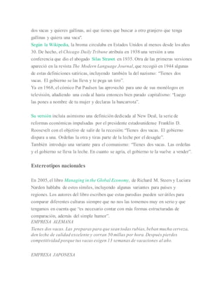 dos vacas y quieres gallinas, así que tienes que buscar a otro granjero que tenga
gallinas y quiera una vaca".
Según la Wikipedia, la broma circulaba en Estados Unidos al menos desde los años
30. De hecho, el Chicago Daily Tribune atribuía en 1938 una versión a una
conferencia que dio el abogado Silas Strawn en 1935. Otra de las primeras versiones
apareció en la revista The Modern Language Journal, que recogió en 1944 algunas
de estas definiciones satíricas, incluyendo también la del nazismo: “Tienes dos
vacas. El gobierno se las lleva y te pega un tiro”.
Ya en 1968, el cómico Pat Paulsen las aprovechó para uno de sus monólogos en
televisión, añadiendo una coda al hasta entonces bien parado capitalismo: “Luego
las pones a nombre de tu mujer y declaras la bancarrota”.
Su versión incluía asimismo una definición dedicada al New Deal, la serie de
reformas económicas impulsadas por el presidente estadounidense Franklin D.
Roosevelt con el objetivo de salir de la recesión: “Tienes dos vacas. El gobierno
dispara a una. Ordeñas la otra y tiras parte de la leche por el desagüe”.
También introdujo una variante para el comunismo: “Tienes dos vacas. Las ordeñas
y el gobierno se lleva la leche. En cuanto se agría, el gobierno te la vuelve a vender”.
Estereotipos nacionales
En 2005, el libro Managing in the Global Economy, de Richard M. Steers y Luciara
Nardon hablaba de estos símiles, incluyendo algunas variantes para países y
regiones. Los autores del libro escriben que estas parodias pueden ser útiles para
comparar diferentes culturas siempre que no nos las tomemos muy en serio y que
tengamos en cuenta que “es necesario contar con más formas estructuradas de
comparación, además del simple humor”.
EMPRESA ALEMANA
Tienes dos vacas. Las preparas para que sean todas rubias, beban mucha cerveza,
den leche de calidad excelente y corran 50 millas por hora. Después pierdes
competitividad porque tus vacas exigen 13 semanas de vacaciones al año.
EMPRESA JAPONESA
 