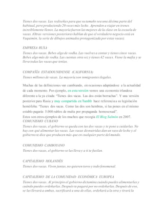 Tienes dos vacas. Las rediseñas para que su tamaño sea una décima parte del
habitual, pero produciendo 20 veces más leche. Aprenden a viajar en trenes
increíblemente llenos. La mayoría fueron las mejores de la clase en la escuela de
vacas. (Otras versiones posteriores hablan de que el verdadero negocio está en
Vaquimón, la serie de dibujos animados protagonizada por estas vacas).
EMPRESA RUSA
Tienes dos vacas. Bebes algo de vodka. Las vuelves a contar y tienes cinco vacas.
Bebes algo más de vodka. Las cuentas otra vez y tienes 42 vacas. Viene la mafia y se
lleva todas las vacas que tenías.
COMPAÑÍA ESTADOUNIDENSE (CALIFORNIA)
Tienes millones de vacas. La mayoría son inmigrantes ilegales.
Muchas de las definiciones van cambiando, en ocasiones adaptándose a la actualidad
de cada momento. Por ejemplo, en esta versión vemos una economía irlandesa
diferente a la ya citada: “Tienes dos vacas. Las dos están borrachas”. Y una versión
posterior para Rusia y muy compartida en Tumblr hace referenciaa su legislación
homófoba: “Tienes dos vacas. Como las dos son hembras, si las pones en el mismo
establo pagarás 5.000 rublos de multa por propaganda homosexual”.
Estos son otros ejemplos de los muchos que recogía El Blog Salmón en 2007.
COMUNISMO CUBANO
Tienes dos vacas, el gobierno se queda con tus dos vacas y te pone a cuidarlas. No
hay con qué alimentar las vacas. Las vacas desnutridas dan un vaso de leche y el
gobierno te dice que producen más que en cualquier parte del mundo.
COMUNISMO CAMBOYANO
Tienes dos vacas, el gobierno se las lleva y a ti te fusilan.
CAPITALISMO HOLANDÉS
Tienes dos vacas. Viven juntas, no quieren toros y todo fenomenal.
CAPITALISMO DE LA COMUNIDAD ECONÓMICA EUROPEA
Tienes dos vacas. Al principio el gobierno dictamina cuándo puedes alimentarlas y
cuándo puedes ordeñarlas. Después te pagará por no ordeñarlas. Después de eso,
se las llevará a ambas, sacrificará a una de ellas, ordeñará a la otra y tirará la
 