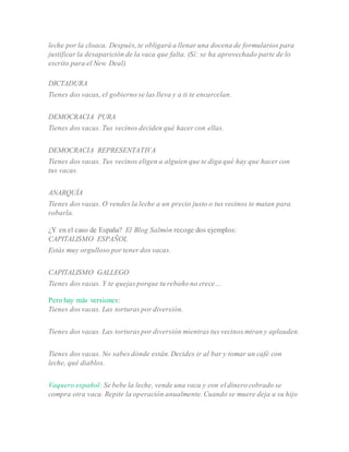 leche por la cloaca. Después, te obligará a llenar una docena de formularios para
justificar la desaparición de la vaca que falta. (Sí: se ha aprovechado parte de lo
escrito para el New Deal).
DICTADURA
Tienes dos vacas, el gobierno se las lleva y a ti te encarcelan.
DEMOCRACIA PURA
Tienes dos vacas. Tus vecinos deciden qué hacer con ellas.
DEMOCRACIA REPRESENTATIVA
Tienes dos vacas. Tus vecinos eligen a alguien que te diga qué hay que hacer con
tus vacas.
ANARQUÍA
Tienes dos vacas. O vendes la leche a un precio justo o tus vecinos te matan para
robarla.
¿Y en el caso de España? El Blog Salmón recoge dos ejemplos:
CAPITALISMO ESPAÑOL
Estás muy orgulloso por tener dos vacas.
CAPITALISMO GALLEGO
Tienes dos vacas. Y te quejas porque tu rebaño no crece…
Pero hay más versiones:
Tienes dos vacas. Las torturas por diversión.
Tienes dos vacas. Las torturas por diversión mientras tus vecinos miran y aplauden.
Tienes dos vacas. No sabes dónde están. Decides ir al bar y tomar un café con
leche, qué diablos.
Vaquero español: Se bebe la leche, vende una vaca y con el dinero cobrado se
compra otra vaca. Repite la operación anualmente. Cuando se muere deja a su hijo
 