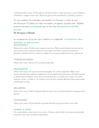 en herencia dos vacas. El heredero se bebe la leche, vende una vaca y con el dinero
cobrado se compra otra vaca. Repite la operación anualmente. Cuando se muere...
No sólo cambian los contenidos, sino también los formatos: en abril de este
año,Memondo TV publicó un vídeo en español con algunos ejemplos más. También
podemos encontrar una infografía que en 2013 fue vista por más de 600.000
personas.
De Reagan a Obama
La comparación con las dos vacas también se va adaptando a los políticos e ideas
dominantes en cada momento.
REAGONOMICS
Tienes dos vacas. Vendes una, compras un toro. Pides un préstamo enorme con la
vaca como aval, e ignoras tanto la vaca como el crédito a partir de entonces.
Intentas ordeñar al toro y echas la culpa de su escasa producción a los japoneses.
CONSERVADURISMO
Tienes dos vacas. Rezan en la escuela cada día.
PROGRESISMO
Tienes dos vacas. Tu vecino no tiene ninguna. Te sientes culpable. Pides a tus
representantes que suban los impuestos a los propietarios de vacas. El gobierno usa
tu dinero para comprar una vaca con sobreprecio y se la da a tu vecino. No sabe
nada de vacas y se muere. Te sientes cerca de dios cuando Barbara Streisand canta
celebrando su vida.
HILLARISMO
Tienes dos vacas. Todo el mundo debería tener una vaca del gobierno, aunque no la
quiera.
CLINTONISMO
Tienes dos vacas. El presidente no puede decidir qué quiere hacer con ellas.
GEORGE W. BUSH
Un coyote mata a una de tus tres vacas. 18 meses más tarde reaccionas ordenando
a tus dos vacas que invadan el gallinero.
 
