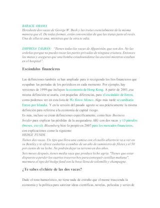 BARACK OBAMA
Heredaste dos vacas de George W. Bush y las tratas esencialmente de la misma
manera que él. De todas formas, están convencidas de que las tratas justo al revés.
Una de ellas te ama, mientras que la otra te odia.
EMPRESA TALIBÁN: “Tienes todas las vacas de Afganistán, que son dos. No las
ordeñas porque no puedes tocar las partes privadas de ninguna criatura. Entonces
las matas y aseguras que una bomba estadounidense las asesinó mientras estaban
en el hospital”.
Escándalos financieros
Las definiciones también se han ampliado para ir recogiendo los líos financieros que
ocupaban las portadas de los periódicos en cada momento. Por ejemplo, hay
versiones de 1999 que incluyen la economía de Hong Kong. A partir de 2001, esa
misma definición se usaría, con pequeñas diferencias, para el escándalo de Enron,
como podemos ver en esta lista de We Know Memes. Algo más tarde se cambiaría
Enron por Islandia. Y en la versión del pasado agosto se usa prácticamente la misma
definición para referirse a la economía de capital riesgo.
Es más, incluso se crean definiciones específicamente, como hizo Business
Insider para explicar las pérdidas de la aseguradora AIG con dos vacas y 13 párrafos
(breves, eso sí). Bloomberg hizo lo propio en 2007 para los mercados financieros,
con explicaciones como la siguiente:
HEDGE FUNDS
Tienes dos vacas. Un tipo que lleva una camisa con el cuello abierto te va a ver en
su Bentley y te ofrece cuidarlas a cambio de un año de suministro de filetes y el 50
por ciento de su leche. No podrán dejar su terreno en dos años.
Seis meses después, tienes media vaca que produce leche agria. "Tienes que estar
dispuesto a perder los cuartos traseros hoy para conseguir costillas mañana",
murmura el tipo del hedge fund con la boca llena de solomillo y champagne.
¿Te sabes el chiste de las dos vacas?
Dado el tono humorístico, no tiene nada de extraño que el meme trascienda la
economía y la política para satirizar ideas científicas, novelas, películas y series de
 
