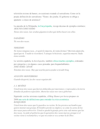 televisión en tono de humor, en ocasiones rozando el surrealismo. Como en la
propia definición de surrealismo: "Tienes dos jirafas. El gobierno te obliga a
apuntarte a clases de armónica".
La parodia de la Wikipedia, la Uncyclopedia, recoge decenas de ejemplos similares:
ARACNO-COMUNISMO
Tienes dos vacas. Las arañas gigantes te dice qué debes hacer con ellas.
DADAÍSMO
Tú eres dos vacas.
NIHILISMO
No tienes ninguna vaca. ¿A quién le importa, de todas formas? Morirán algún día,
igual que tú. Y nadie te recordará. Y aunque lo hicieran, seguirías muerto. Nada
tiene sentido.
La versión española, la Inciclopedia, también ofrece muchos ejemplos, ordenados
por categorías y en algunos casos pensadas para hispanohablantes.
JOSÉ MARÍA AZNAR
Tenemos dos vacas. Hay que usarlas para ayudar a invadir Iraq.
AUGUSTO MONTERROSO
Cuando despertó, las dos vacas seguían ahí.
J. J. BENÍTEZ
Usted tiene dos vacas que fueron abducidas por marcianos y regresadas a la tierra
dotadas de poderes especiales. Ahora las vacas nos van a gobernar.
Siguiendo con las versiones españolas, el blog Humor por horas propuso en
2008 una serie de definiciones para entender la crisis económica:
BANQUEROS
Usted tiene dos vacas que le guarda a su vecino. Se las presta a un hombre que
quiere montar una granja. El hombre pierde su empleo y se come la carne de las
dos vacas para sobrevivir. Usted se queda la granja, pero esta vale menos que las
dos vacas. Le pide al gobierno que le garantice dos vacas nuevas, porque si el
vecino viene a reclamarlas y ve que no están se va a armar la de Dios.
 