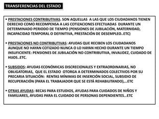  PRESTACIONES CONTRIBUTIVAS. SON AQUELLAS A LAS QUE LOS CIUDADANOS TIENEN
DERECHO COMO RECOMPENSA A LAS COTIZACIONES EFECTUADAS DURANTE UN
DETERMINADO PERIODO DE TIEMPO (PENSIONES DE JUBILACIÓN, MATERNIDAD,
INCAPACIDAD TEMPORAL O DEFINITIVA, PRESTACIÓN DE DESEMPLEO..ETC)
 PRESTACIONES NO CONTRIBUTIVAS: AYUDAS QUE RECIBEN LOS CIUDADANOS
AUNQUE NO HAYAN COTIZADO NUNCA O LO HAYAN HECHO DURANTE UN TIEMPO
INSUFICIENTE: PENSIONES DE JUBILACIÓN NO CONTRIBUTIVA, INVALIDEZ, CUIDADO DE
HIJOS..ETC.
 SUBSIDOS: AYUDAS ECONÓMICAS DISCRECIONALES Y EXTRAORDINARIAS, NO
OBLIGATORIAS, QUE EL ESTADO OTORGA A DETERMINADOS COLECTIVOS POR SU
PRECARIA SITUACIÓN: RENTAS MÍNIMAS DE INSERCIÓN SOCIAL, SUBSIDIO DE
RECUPERACIÓN (PARA EL TRABAJADOR QUE SE ESTÁ REHABILITANDO),…ETC
 OTRAS AYUDAS: BECAS PARA ESTUDIOS, AYUDAS PARA CUIDADOS DE NIÑOS Y
FAMILIARES, AYUDAS PARA EL CUIDADO DE PERSONAS DEPENDIENTES…ETC
TRANSFERENCIAS DEL ESTADO
 