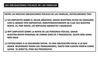 LAS OBLIGACIONES FISCALES DE LAS FAMILIAS
ENTRE LAS MUCHAS OBLIGACIONES FISCALES DE LAS FAMILIAS, DESTACAREMOS TRES
 IVA (IMPUESTO SOBRE EL VALOR AÑADIDO). GRAVA NUESTROS ACTOS DE CONSUMO
CON EL MISMO TIPO IMPOSITIVO, INDEPENDIENTEMENTE DE CUAL SEA NUESTRA
RENTA. ES, POR TANTO, UN IMPUESTO INDIRECTO Y REGRESIVO
 IRPF (IMPUESTO SOBRE LA RENTA DE LAS PERSONAS FÍSICAS). GRAVA
NUESTRA RENTA PERSONAL DE FORMA DIRECTA Y PROGRESIVA. QUIEN MÁS GANA
MÁS PAGA
 COTIZACIONES A LA SEGURIDAD SOCIAL. ES UNA OBLIGACIÓN FISCAL A LA QUE
DEBEN RESPONDER TODOS LOS TRABAJADORES, TANTO POR CUENTA PROPIA COMO
AJENA. ES DIRECTO, PERO NO PROGRESIVO.
 