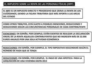 EL IMPUESTO SOBRE LA RENTA DE LAS PERSONAS FÍSICAS (IRPF)
EL IRPF ES UN IMPUESTO DIRECTO Y PROGRESIVO QUE GRAVA LA RENTA DE LOS
CIUDADANOS, SIENDO LA FIGURA TRIBUTARIA QUE MÁS APORTA A LAS ARCAS
DEL ESTADO
COMO OTROS TRIBUTOS, ESTÁ SUJETO A POSIBLES EXENCIONES, REDUCCIONES Y
DEDUCCIONES SEGÚN LAS CIRCUNSTANCIAS PERSONALES DE CADA CONTRIBUYENTE
EXENCIONES: EN ESPAÑA, POR EJEMPLO, ESTÁN EXENTOS DE REALIZAR LA DECLARACIÓN
ANUAL DE LA RENTA AQUELLOS CONTRIBUYENTES QUE NO INGRESEN MÁS DE 22.000
EUROS ANUALES POR UNA SOLA ACTIVIDAD ECONÓMICA
REDUCCIONES: EN ESPAÑA, POR EJEMPLO, EL TIPO IMPOSITIVO DESCENDERÁ SEGÚN EL
NÚMERO DE HIJOS QUE SE TENGA
DEDUCCIONES. EN ESPAÑA, POR EJEMPLO, EL PAGO DE UNA HIPOTECA PARA LA
ADQUISICIÓN DE UNA VIVIENDA HASTA 2013
 