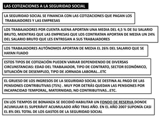 LAS COTIZACIONES A LA SEGURIDAD SOCIAL
LA SEGURIDAD SOCIAL SE FINANCIA CON LAS COTIZACIONES QUE PAGAN LOS
TRABAJADORES Y LAS EMPRESAS
LOS TRABAJADORES POR CUENTA AJENA APORTAN UNA MEDIA DEL 4,5 % DE SU SALARIO
BRUTO, MIENTRAS QUE LAS EMPRESAS QUE LOS CONTRATAN APORTAN DE MEDIA UN 24%
DEL SALARIO BRUTO QUE LES ENTREGAN A SUS TRABAJADORES
LOS TRABAJADORES AUTÓNOMOS APORTAN DE MEDIA EL 26% DEL SALARIO QUE SE
HAYAN FIJADO
ESTOS TIPOS DE COTIZACIÓN PUEDEN VARIAR DEPENDIENDO DE DIVERSAS
CIRCUNSTANCIAS: EDAD DEL TRABAJADOR, TIPO DE CONTRATO, SECTOR ECONÓMICO,
SITUACIÓN DE DESEMPLEO, TIPO DE JORNADA LABORAL…ETC
EL GRUESO DE LOS INGRESOS DE LA SEGURIDAD SOCIAL SE DESTINA AL PAGO DE LAS
PENSIONES CONTRIBUTIVAS (75%) . MUY POR DETRÁS QUEDAN LAS PENSIONES POR
INCAPACIDAD TEMPORAL, MATERNIDAD, NO CONTRIBUTIVAS…ETC.
EN LOS TIEMPOS DE BONANZA SE DECIDIÓ HABILITAR UN FONDO DE RESERVA DONDE
ACUMULAR EL SUPERÁVIT ACUMULADO AÑO TRAS AÑO. EN EL AÑO 2007 SUPONÍA CASI
EL 8% DEL TOTAL DE LOS GASTOS DE LA SEGURIDAD SOCIAL
 