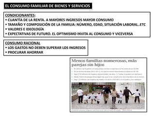 EL CONSUMO FAMILIAR DE BIENES Y SERVICIOS
CONDICIONANTES:
 CUANTÍA DE LA RENTA. A MAYORES INGRESOS MAYOR CONSUMO
 TAMAÑO Y COMPOSICIÓN DE LA FAMILIA: NÚMERO, EDAD, SITUACIÓN LABORAL..ETC
 VALORES E IDEOLOGÍA
 EXPECTATIVAS DE FUTURO. EL OPTIMISMO INVITA AL CONSUMO Y VICEVERSA
CONSUMO RACIONAL
 LOS GASTOS NO DEBEN SUPERAR LOS INGRESOS
 PROCURAR AHORRAR
 