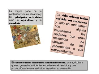 La mayor parte de la
población vivía en el campo y
las principales actividades
eran la agricultura y la
ganadería.
La mayor parte de la
población vivía en el campo y
las principales actividades
eran la agricultura y la
ganadería.
La vida urbana habíasufrido un retrocesoy solo se manteníancon
algunaimportancia
lasciudades que eranresidencia
deobispos, de losgobernantes o susrepresentantes.
La vida urbana habíasufrido un retrocesoy solo se manteníancon
algunaimportancia
lasciudades que eranresidencia
deobispos, de losgobernantes o susrepresentantes.
El comercio había disminuido considerablemente; una agricultura
que no generaba suficientes excedentes alimenticios y una
producción artesanal reducida, impedían su desarrollo.
El comercio había disminuido considerablemente; una agricultura
que no generaba suficientes excedentes alimenticios y una
producción artesanal reducida, impedían su desarrollo.
 