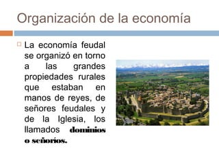Organización de la economía
 La economía feudal
se organizó en torno
a las grandes
propiedades rurales
que estaban en
manos de reyes, de
señores feudales y
de la Iglesia, los
llamados dominios
o señoríos.
 