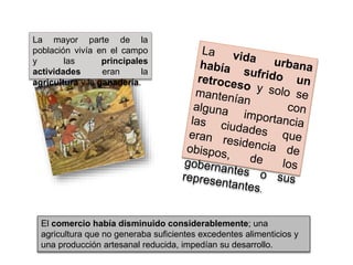 La mayor parte de la
población vivía en el campo
y las principales
actividades eran la
agricultura y la ganadería.
El comercio había disminuido considerablemente; una
agricultura que no generaba suficientes excedentes alimenticios y
una producción artesanal reducida, impedían su desarrollo.
 