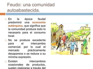 Feudo: una comunidad
autoabastecida.
 En la época feudal
predominó una economía
autárquica, que significa que
la comunidad produce todo lo
necesario para el consumo
local.
 No se produce excedente
para el intercambio
comercial, por lo cual el
mercado prácticamente
desaparece o se reduce a su
mínima expresión.
 Existen intercambios
ocasionales de productos,
suelen realizarse a través del
 