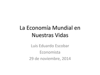 La Economía Mundial en 
Nuestras Vidas 
Luis Eduardo Escobar 
Economista 
29 de noviembre, 2014 
 