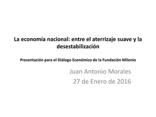 La economía nacional: entre el aterrizaje suave y la
desestabilización
Presentación para el Diálogo Económico de la Fundación Milenio
Juan Antonio Morales
27 de Enero de 2016
 