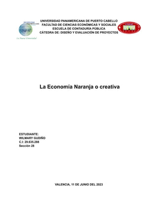 UNIVERSIDAD PANAMERICANA DE PUERTO CABELLO
FACULTAD DE CIENCIAS ECONÓMICAS Y SOCIALES
ESCUELA DE CONTADURÍA PÚBLICA
CÁTEDRA DE: DISEÑO Y EVALUACIÓN DE PROYECTOS
La Economía Naranja o creativa
ESTUDIANTE:
WILMARY GUDIÑO
C.I: 29.635.288
Sección 28
VALENCIA, 11 DE JUNIO DEL 2023
 