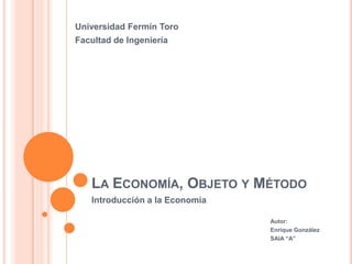 Universidad Fermín Toro
Facultad de Ingeniería




   LA ECONOMÍA, OBJETO Y MÉTODO
   Introducción a la Economía

                                Autor:
                                Enrique González
                                SAIA “A”
 