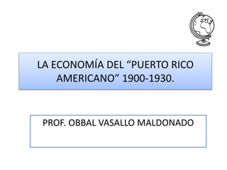 LA ECONOMÍA DEL “PUERTO RICO
AMERICANO” 1900-1930.
PROF. OBBAL VASALLO MALDONADO
 