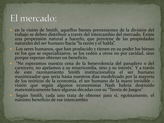  en la visión de Smith, aquellos bienes provenientes de la división del
trabajo se deben distribuir a través del intercambio del mercado. Existe
una propensión natural a hacerlo, que proviene de las propiedades
naturales del ser humano hacia “la razón y el habla”.
 Los seres humanos, que han producido y tienen en su poder los bienes
en los que se especializaron, se los ceden a otros no por caridad, sino
porque esperan obtener un beneficio.
 “No esperamos nuestra cena de la benevolencia del panadero o del
carnicero, no apelamos a su misericordia, sino a su interés”. Y a través
de este razonamiento Smith institucionaliza el ser humano
maximizador que sería hasta nuestros días modelizado por la mayoría
de los teóricos de la economía, el ser humano de la mano invisible –
visión que según algunos economistas Nash habría destruido
matemáticamente hace algunas décadas con su “Teoría de Juegos”
 Según Smith, cada uno trata de obtener para sí, egoístamente, el
máximo beneficio de ese intercambio
 