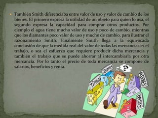  También Smith diferenciaba entre valor de uso y valor de cambio de los
bienes. El primero expresa la utilidad de un objeto para quien lo usa, el
segundo expresa la capacidad para comprar otros productos. Por
ejemplo el agua tiene mucho valor de uso y poco de cambio, mientras
que los diamantes poco valor de uso y mucho de cambio, para ilustrar el
razonamiento Smith. Finalmente Smith llega a la equivocada
conclusión de que la medida real del valor de todas las mercancías es el
trabajo, o sea el esfuerzo que requiere producir dicha mercancía y
también el trabajo que se puede ahorrar al intercambiarla por otra
mercancía. Por lo tanto el precio de toda mercancía se compone de
salarios, beneficios y renta.
 