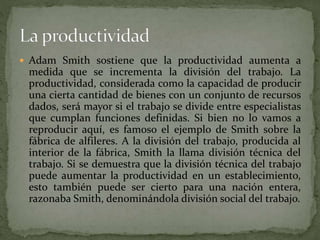  Adam Smith sostiene que la productividad aumenta a
medida que se incrementa la división del trabajo. La
productividad, considerada como la capacidad de producir
una cierta cantidad de bienes con un conjunto de recursos
dados, será mayor si el trabajo se divide entre especialistas
que cumplan funciones definidas. Si bien no lo vamos a
reproducir aquí, es famoso el ejemplo de Smith sobre la
fábrica de alfileres. A la división del trabajo, producida al
interior de la fábrica, Smith la llama división técnica del
trabajo. Si se demuestra que la división técnica del trabajo
puede aumentar la productividad en un establecimiento,
esto también puede ser cierto para una nación entera,
razonaba Smith, denominándola división social del trabajo.
 