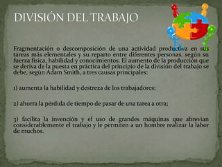 Fragmentación o descomposición de una actividad productiva en sus
tareas más elementales y su reparto entre diferentes personas, según su
fuerza física, habilidad y conocimientos. El aumento de la producción que
se deriva de la puesta en práctica del principio de la división del trabajo se
debe, según Adam Smith, a tres causas principales:
1) aumenta la habilidad y destreza de los trabajadores;
2) ahorra la pérdida de tiempo de pasar de una tarea a otra;
3) facilita la invención y el uso de grandes máquinas que abrevian
considerablemente el trabajo y le permiten a un hombre realizar la labor
de muchos.
 