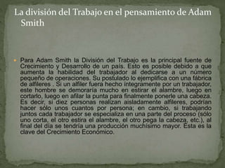  Para Adam Smith la División del Trabajo es la principal fuente de
Crecimiento y Desarrollo de un país. Esto es posible debido a que
aumenta la habilidad del trabajador al dedicarse a un número
pequeño de operaciones. Su postulado lo ejemplifica con una fábrica
de alfileres . Si un alfiler fuera hecho íntegramente por un trabajador,
este hombre se demoraría mucho en estirar el alambre, luego en
cortarlo, luego en afilar la punta para finalmente ponerle una cabeza.
Es decir, si diez personas realizan aisladamente alfileres, podrían
hacer sólo unos cuantos por persona; en cambio, si trabajando
juntos cada trabajador se especializa en una parte del proceso (sólo
uno corta, el otro estira el alambre, el otro pega la cabeza, etc.), al
final del día se tendría una producción muchísimo mayor. Ésta es la
clave del Crecimiento Económico.
La división del Trabajo en el pensamiento de Adam
Smith
 